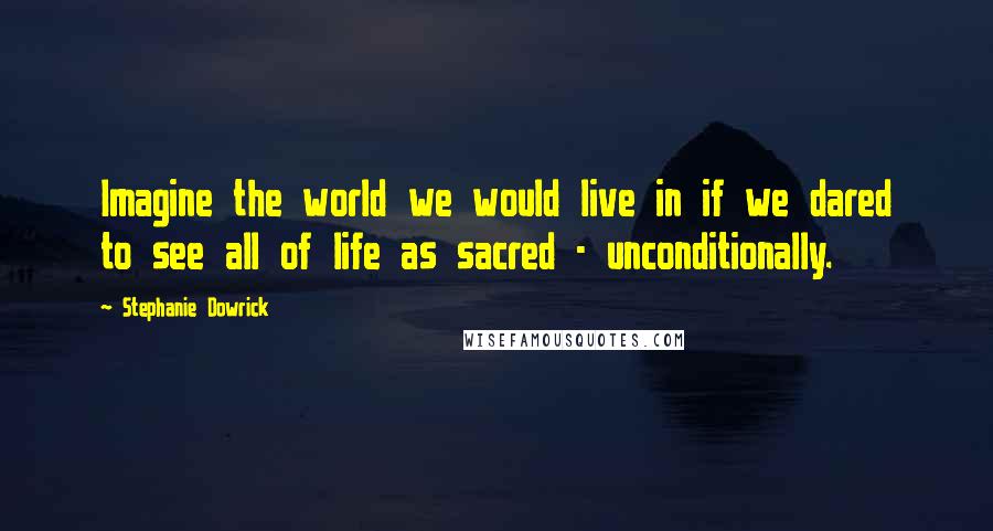 Stephanie Dowrick Quotes: Imagine the world we would live in if we dared to see all of life as sacred - unconditionally.