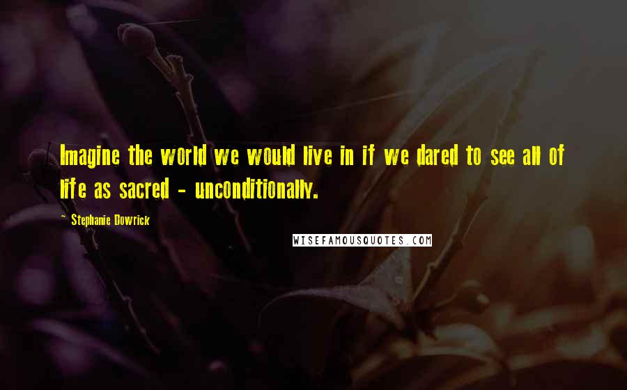 Stephanie Dowrick Quotes: Imagine the world we would live in if we dared to see all of life as sacred - unconditionally.