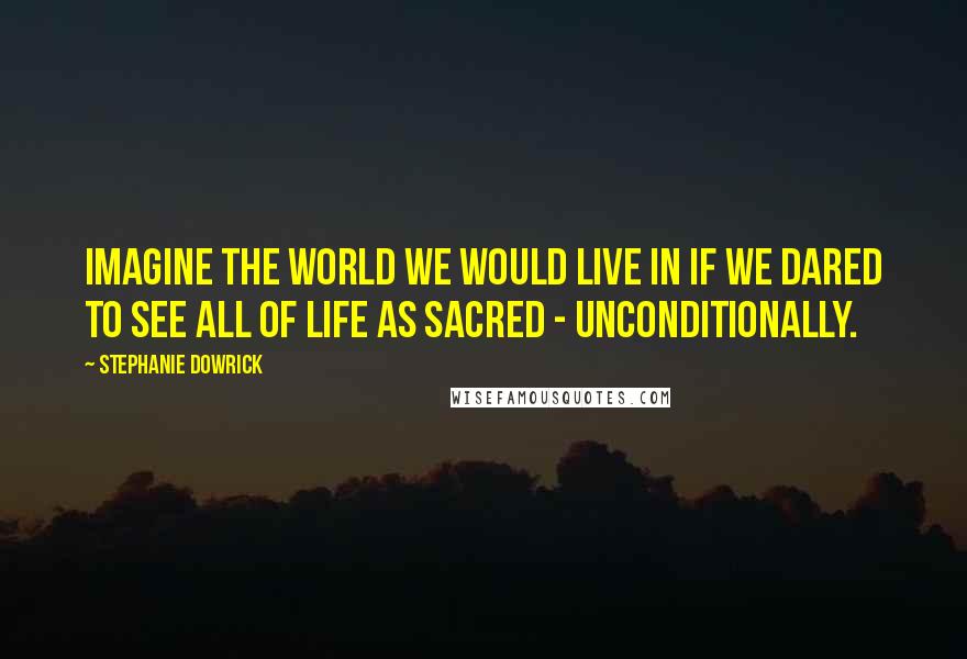 Stephanie Dowrick Quotes: Imagine the world we would live in if we dared to see all of life as sacred - unconditionally.