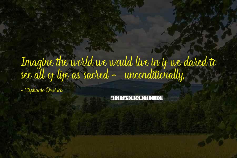 Stephanie Dowrick Quotes: Imagine the world we would live in if we dared to see all of life as sacred - unconditionally.