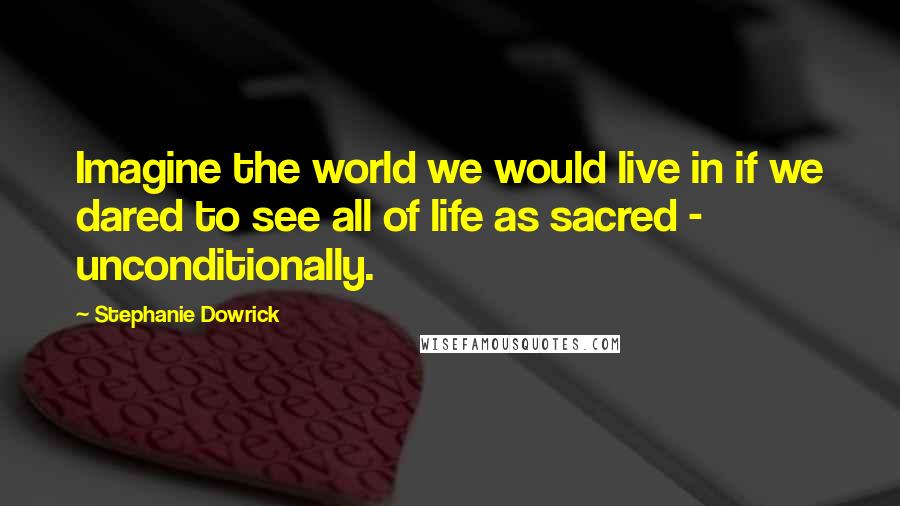 Stephanie Dowrick Quotes: Imagine the world we would live in if we dared to see all of life as sacred - unconditionally.