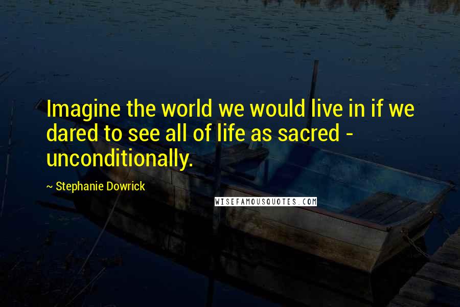 Stephanie Dowrick Quotes: Imagine the world we would live in if we dared to see all of life as sacred - unconditionally.