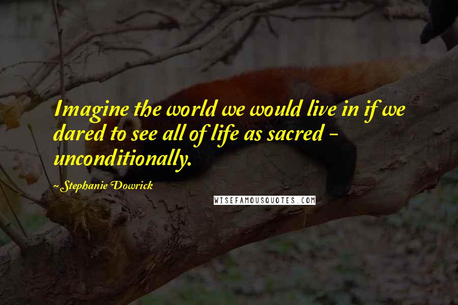 Stephanie Dowrick Quotes: Imagine the world we would live in if we dared to see all of life as sacred - unconditionally.