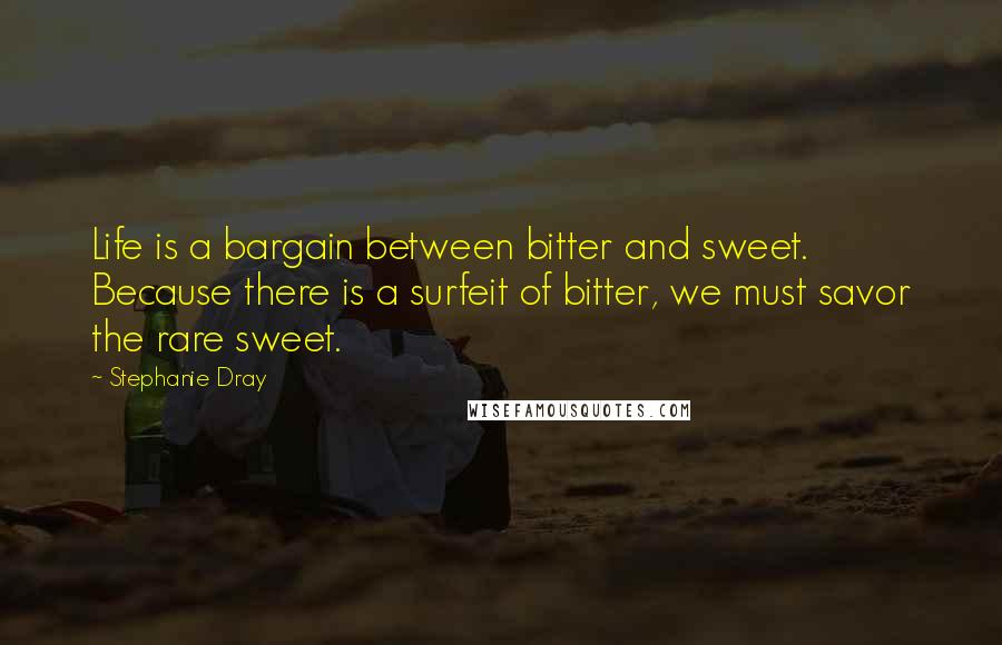 Stephanie Dray Quotes: Life is a bargain between bitter and sweet. Because there is a surfeit of bitter, we must savor the rare sweet.