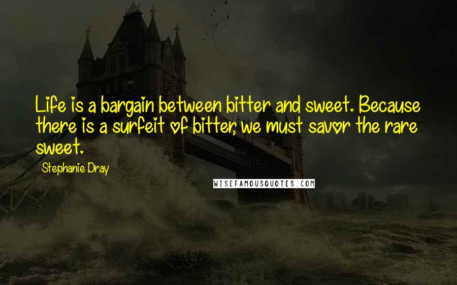 Stephanie Dray Quotes: Life is a bargain between bitter and sweet. Because there is a surfeit of bitter, we must savor the rare sweet.