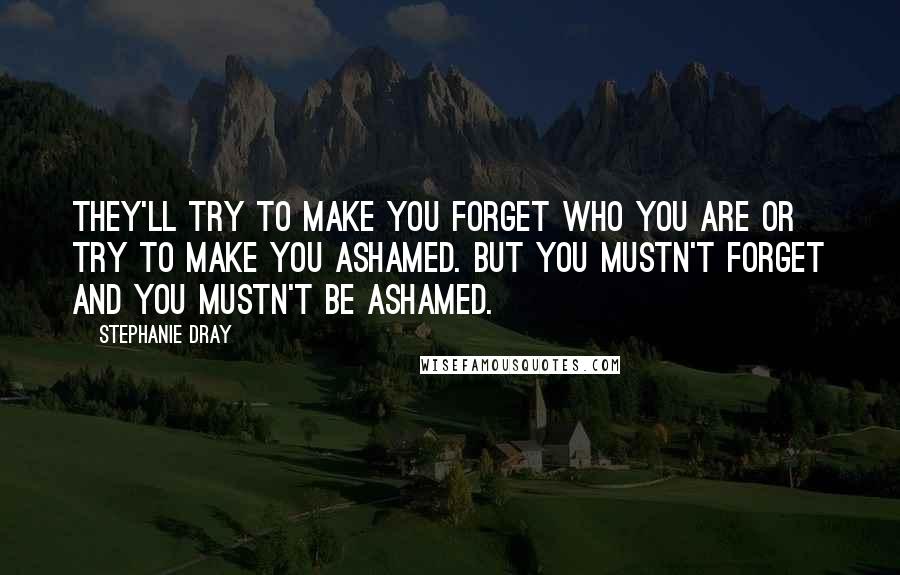 Stephanie Dray Quotes: They'll try to make you forget who you are or try to make you ashamed. But you mustn't forget and you mustn't be ashamed.