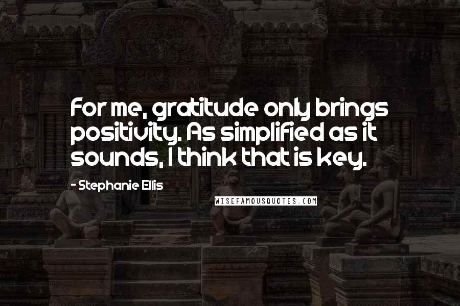 Stephanie Ellis Quotes: For me, gratitude only brings positivity. As simplified as it sounds, I think that is key.