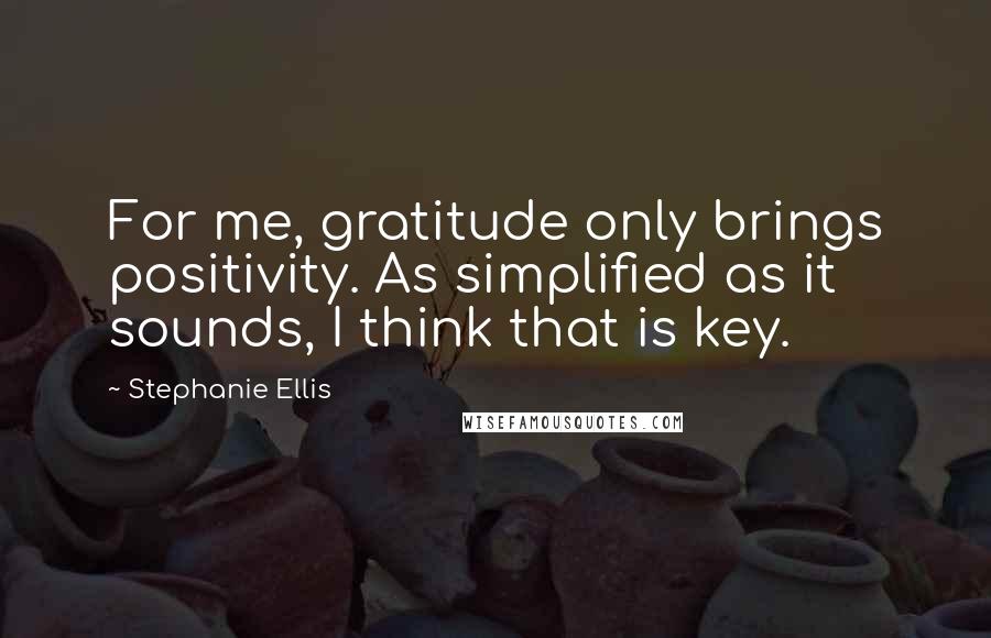 Stephanie Ellis Quotes: For me, gratitude only brings positivity. As simplified as it sounds, I think that is key.