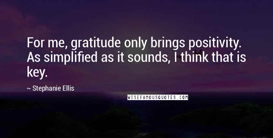 Stephanie Ellis Quotes: For me, gratitude only brings positivity. As simplified as it sounds, I think that is key.