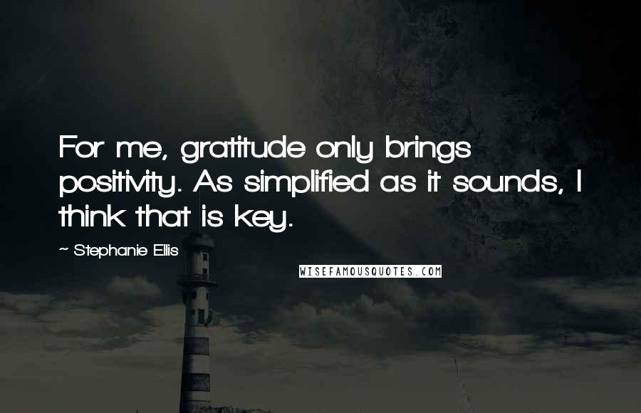 Stephanie Ellis Quotes: For me, gratitude only brings positivity. As simplified as it sounds, I think that is key.