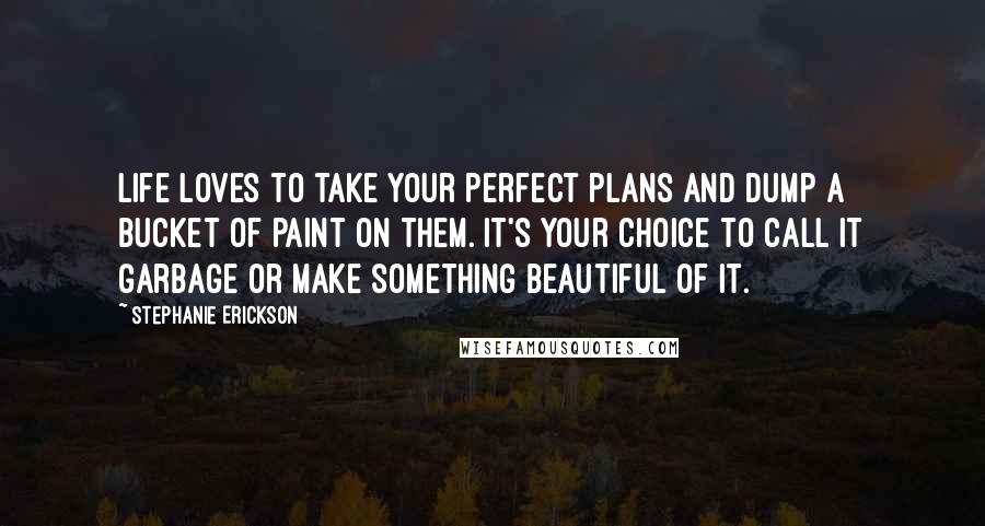 Stephanie Erickson Quotes: Life loves to take your perfect plans and dump a bucket of paint on them. It's your choice to call it garbage or make something beautiful of it.