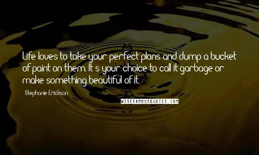 Stephanie Erickson Quotes: Life loves to take your perfect plans and dump a bucket of paint on them. It's your choice to call it garbage or make something beautiful of it.