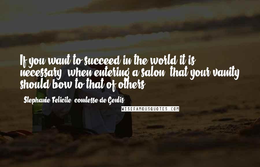 Stephanie Felicite, Comtesse De Genlis Quotes: If you want to succeed in the world it is necessary, when entering a salon, that your vanity should bow to that of others.