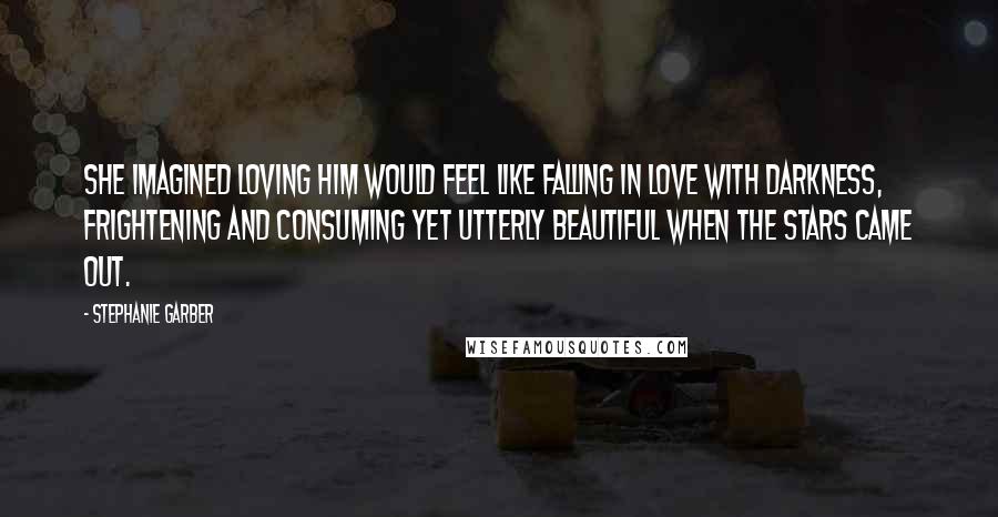 Stephanie Garber Quotes: She imagined loving him would feel like falling in love with darkness, frightening and consuming yet utterly beautiful when the stars came out.