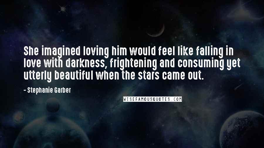 Stephanie Garber Quotes: She imagined loving him would feel like falling in love with darkness, frightening and consuming yet utterly beautiful when the stars came out.
