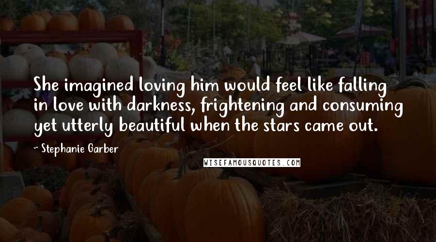 Stephanie Garber Quotes: She imagined loving him would feel like falling in love with darkness, frightening and consuming yet utterly beautiful when the stars came out.