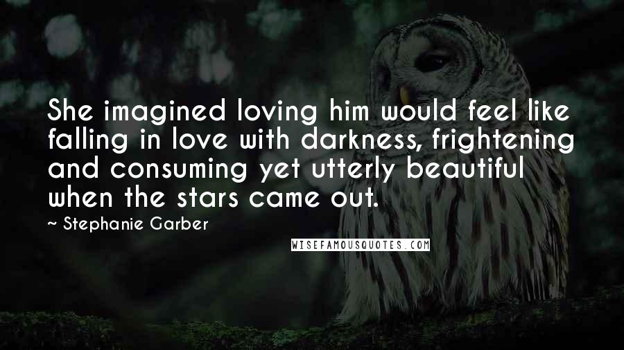 Stephanie Garber Quotes: She imagined loving him would feel like falling in love with darkness, frightening and consuming yet utterly beautiful when the stars came out.