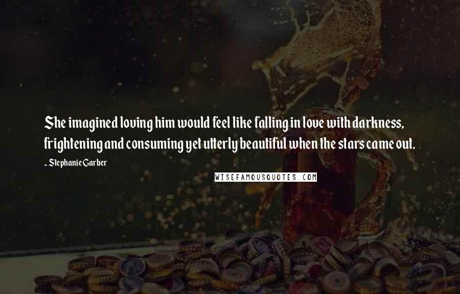 Stephanie Garber Quotes: She imagined loving him would feel like falling in love with darkness, frightening and consuming yet utterly beautiful when the stars came out.