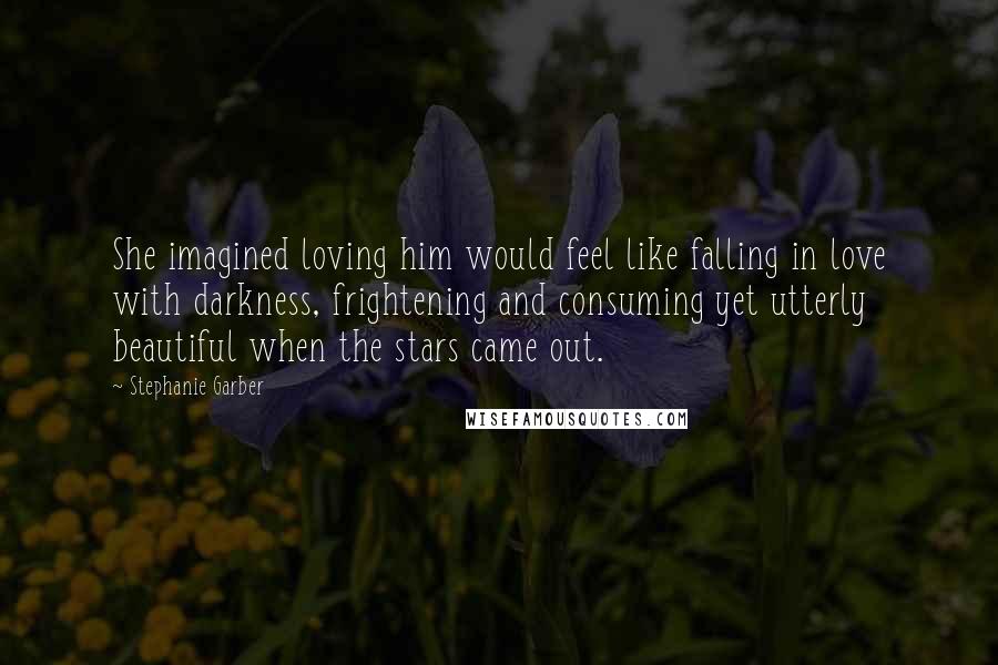 Stephanie Garber Quotes: She imagined loving him would feel like falling in love with darkness, frightening and consuming yet utterly beautiful when the stars came out.