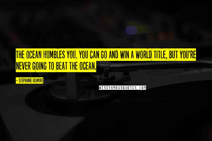 Stephanie Gilmore Quotes: The ocean humbles you. You can go and win a world title, but you're never going to beat the ocean.