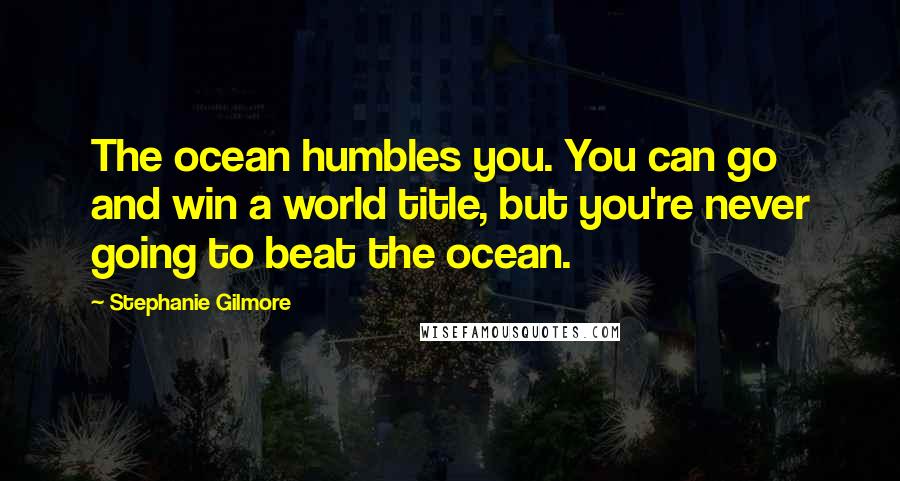 Stephanie Gilmore Quotes: The ocean humbles you. You can go and win a world title, but you're never going to beat the ocean.