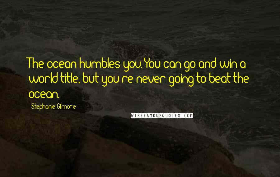 Stephanie Gilmore Quotes: The ocean humbles you. You can go and win a world title, but you're never going to beat the ocean.