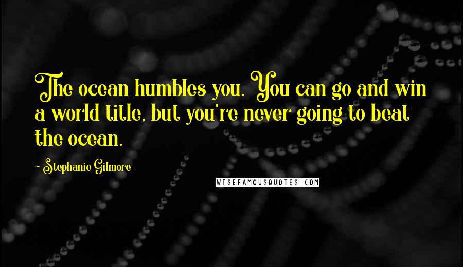 Stephanie Gilmore Quotes: The ocean humbles you. You can go and win a world title, but you're never going to beat the ocean.