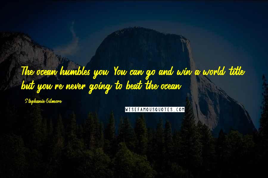 Stephanie Gilmore Quotes: The ocean humbles you. You can go and win a world title, but you're never going to beat the ocean.