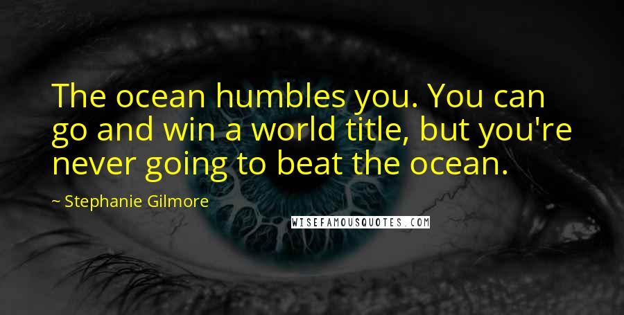 Stephanie Gilmore Quotes: The ocean humbles you. You can go and win a world title, but you're never going to beat the ocean.