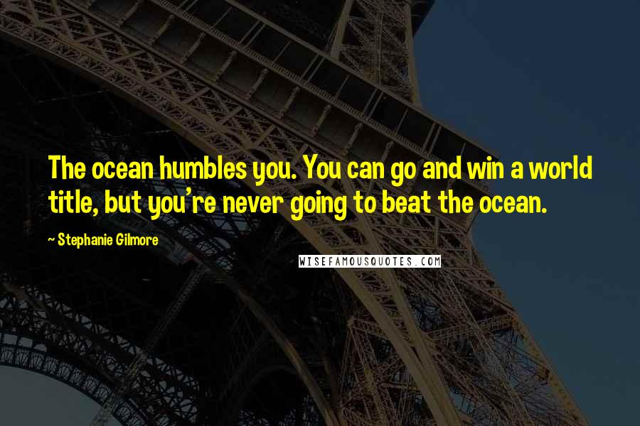 Stephanie Gilmore Quotes: The ocean humbles you. You can go and win a world title, but you're never going to beat the ocean.