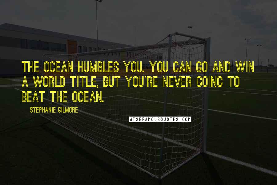 Stephanie Gilmore Quotes: The ocean humbles you. You can go and win a world title, but you're never going to beat the ocean.