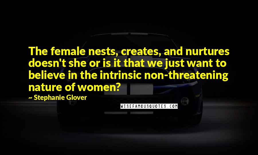 Stephanie Glover Quotes: The female nests, creates, and nurtures doesn't she or is it that we just want to believe in the intrinsic non-threatening nature of women?