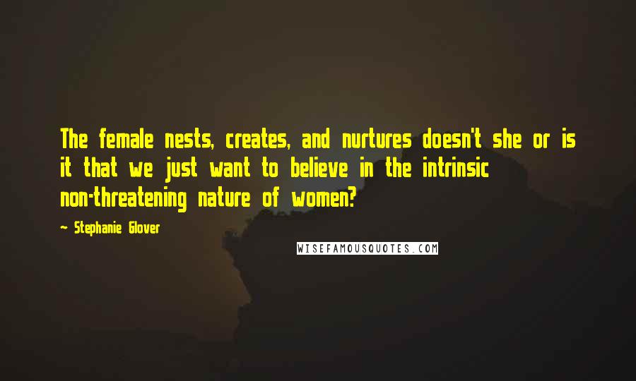Stephanie Glover Quotes: The female nests, creates, and nurtures doesn't she or is it that we just want to believe in the intrinsic non-threatening nature of women?
