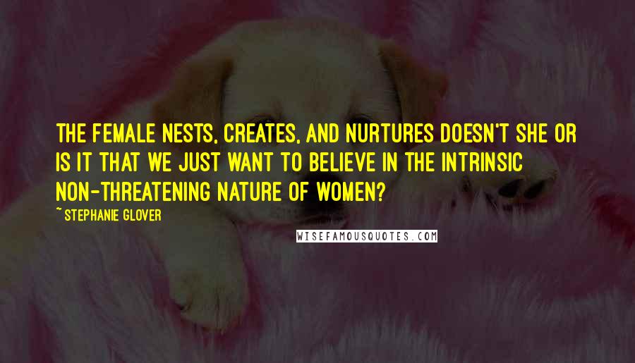 Stephanie Glover Quotes: The female nests, creates, and nurtures doesn't she or is it that we just want to believe in the intrinsic non-threatening nature of women?