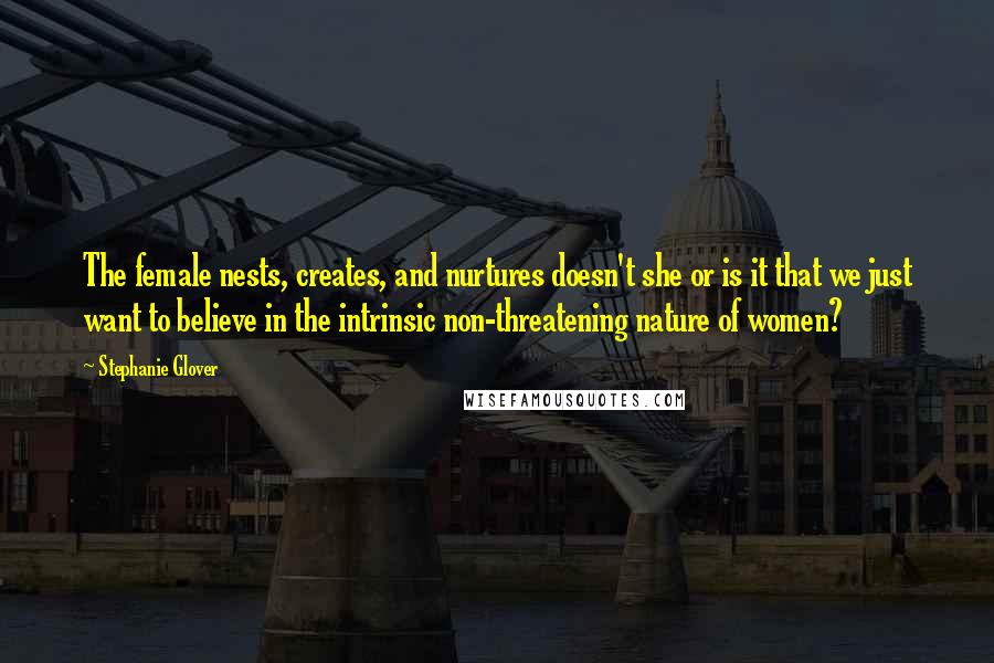 Stephanie Glover Quotes: The female nests, creates, and nurtures doesn't she or is it that we just want to believe in the intrinsic non-threatening nature of women?