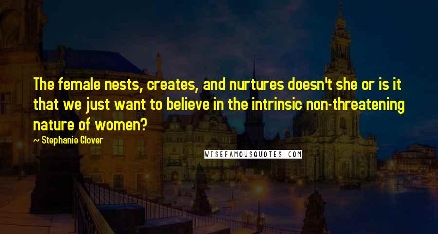 Stephanie Glover Quotes: The female nests, creates, and nurtures doesn't she or is it that we just want to believe in the intrinsic non-threatening nature of women?