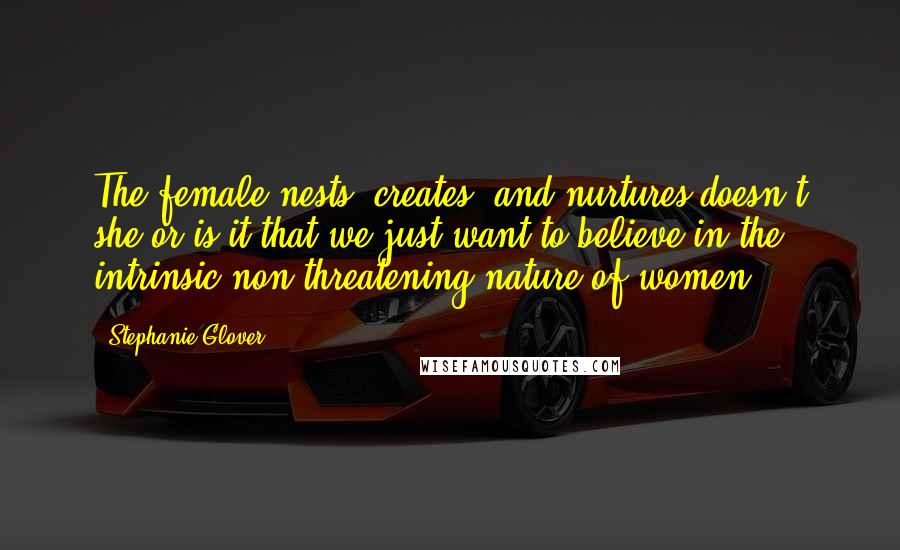 Stephanie Glover Quotes: The female nests, creates, and nurtures doesn't she or is it that we just want to believe in the intrinsic non-threatening nature of women?