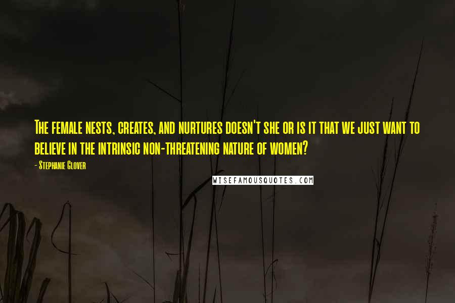 Stephanie Glover Quotes: The female nests, creates, and nurtures doesn't she or is it that we just want to believe in the intrinsic non-threatening nature of women?