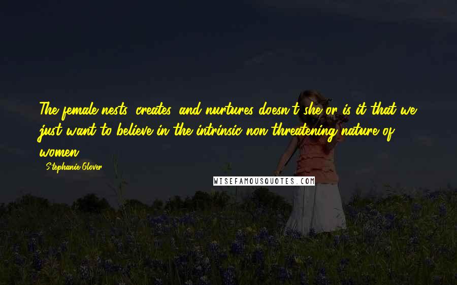 Stephanie Glover Quotes: The female nests, creates, and nurtures doesn't she or is it that we just want to believe in the intrinsic non-threatening nature of women?