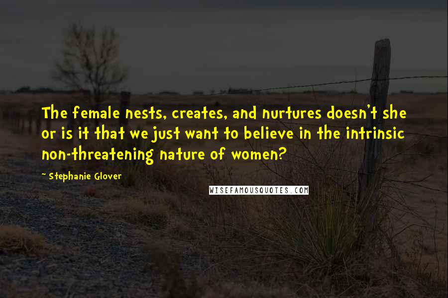 Stephanie Glover Quotes: The female nests, creates, and nurtures doesn't she or is it that we just want to believe in the intrinsic non-threatening nature of women?