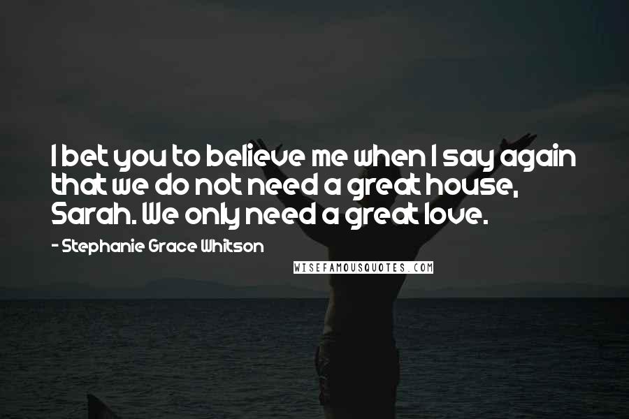 Stephanie Grace Whitson Quotes: I bet you to believe me when I say again that we do not need a great house, Sarah. We only need a great love.