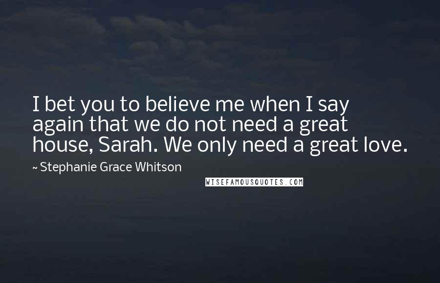 Stephanie Grace Whitson Quotes: I bet you to believe me when I say again that we do not need a great house, Sarah. We only need a great love.