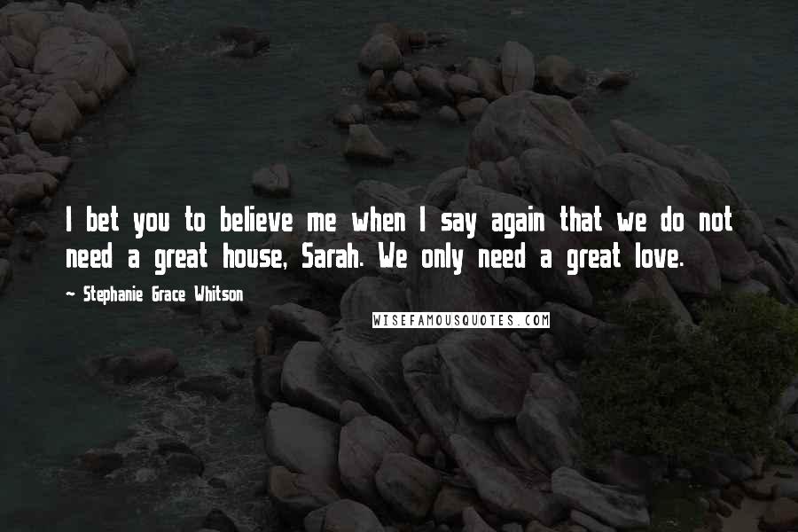 Stephanie Grace Whitson Quotes: I bet you to believe me when I say again that we do not need a great house, Sarah. We only need a great love.
