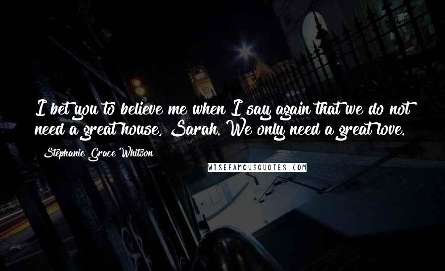 Stephanie Grace Whitson Quotes: I bet you to believe me when I say again that we do not need a great house, Sarah. We only need a great love.