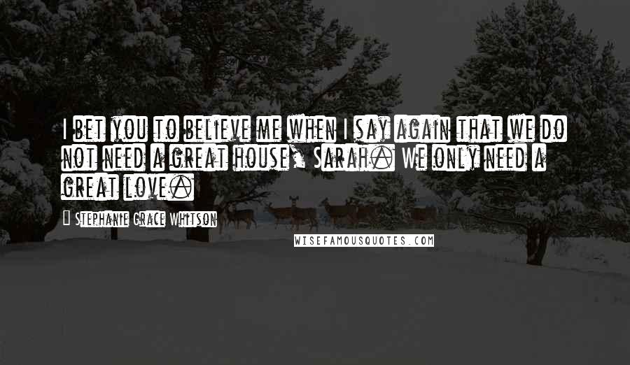 Stephanie Grace Whitson Quotes: I bet you to believe me when I say again that we do not need a great house, Sarah. We only need a great love.