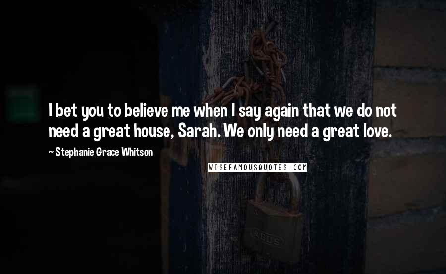 Stephanie Grace Whitson Quotes: I bet you to believe me when I say again that we do not need a great house, Sarah. We only need a great love.