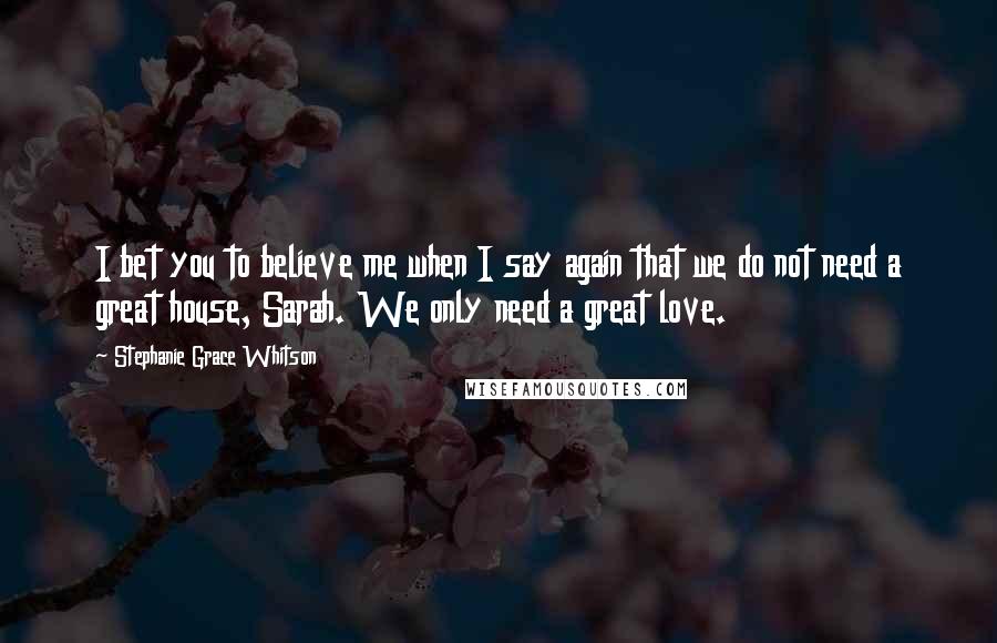 Stephanie Grace Whitson Quotes: I bet you to believe me when I say again that we do not need a great house, Sarah. We only need a great love.