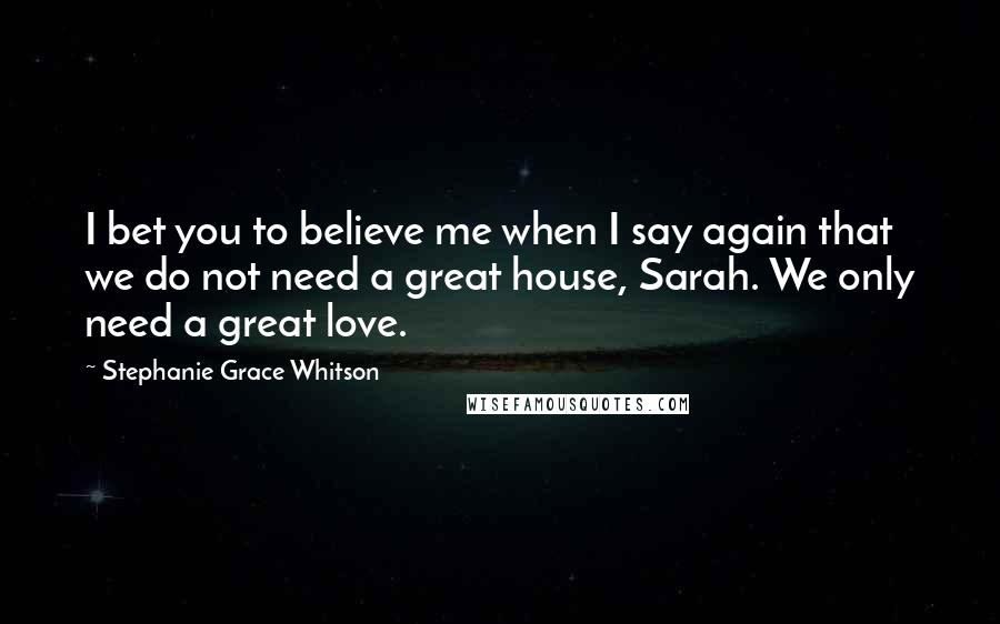 Stephanie Grace Whitson Quotes: I bet you to believe me when I say again that we do not need a great house, Sarah. We only need a great love.