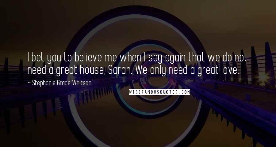 Stephanie Grace Whitson Quotes: I bet you to believe me when I say again that we do not need a great house, Sarah. We only need a great love.