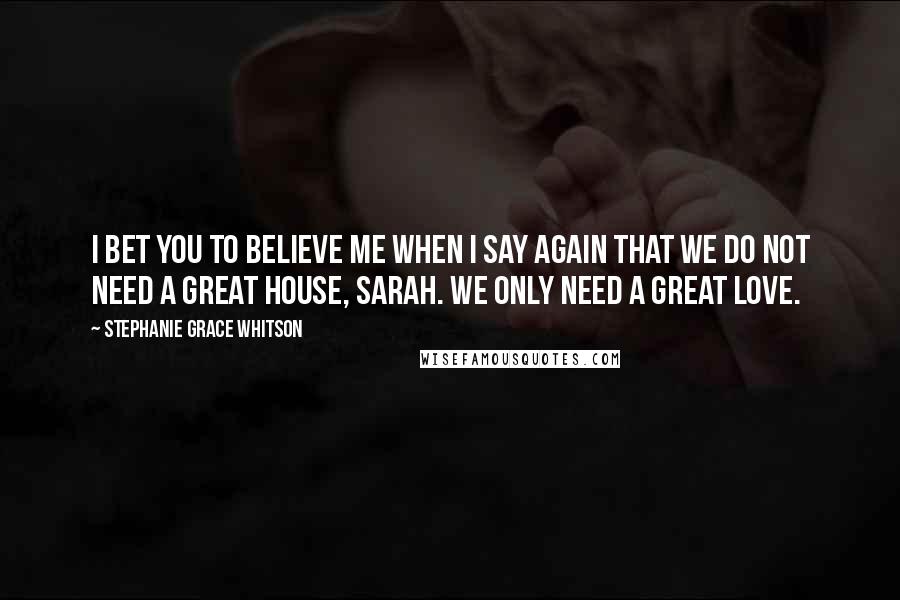 Stephanie Grace Whitson Quotes: I bet you to believe me when I say again that we do not need a great house, Sarah. We only need a great love.